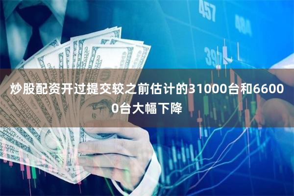 炒股配资开过提交较之前估计的31000台和66000台大幅下