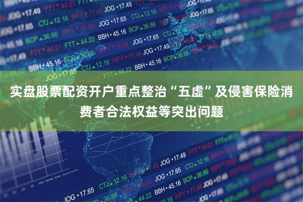 实盘股票配资开户重点整治“五虚”及侵害保险消费者合法权益等突